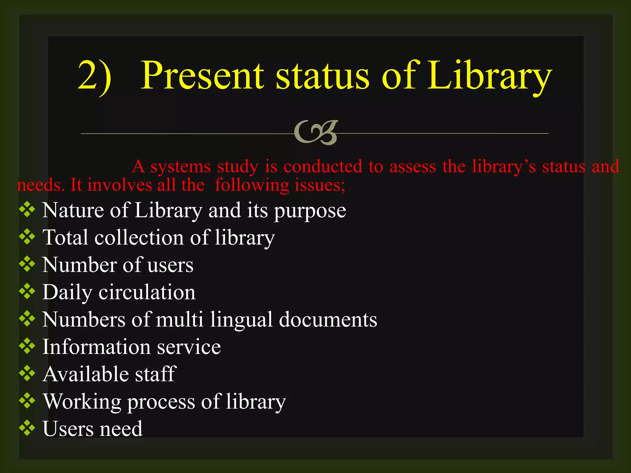 
A systems study is conducted to assess the library’s status and
needs. It involves all the following issues;
 Nature of Library and its purpose
 Total collection of library
 Number of users
 Daily circulation
 Numbers of multi lingual documents
 Information service
 Available staff
 Working process of library
 Users need
2) Present status of Library
 