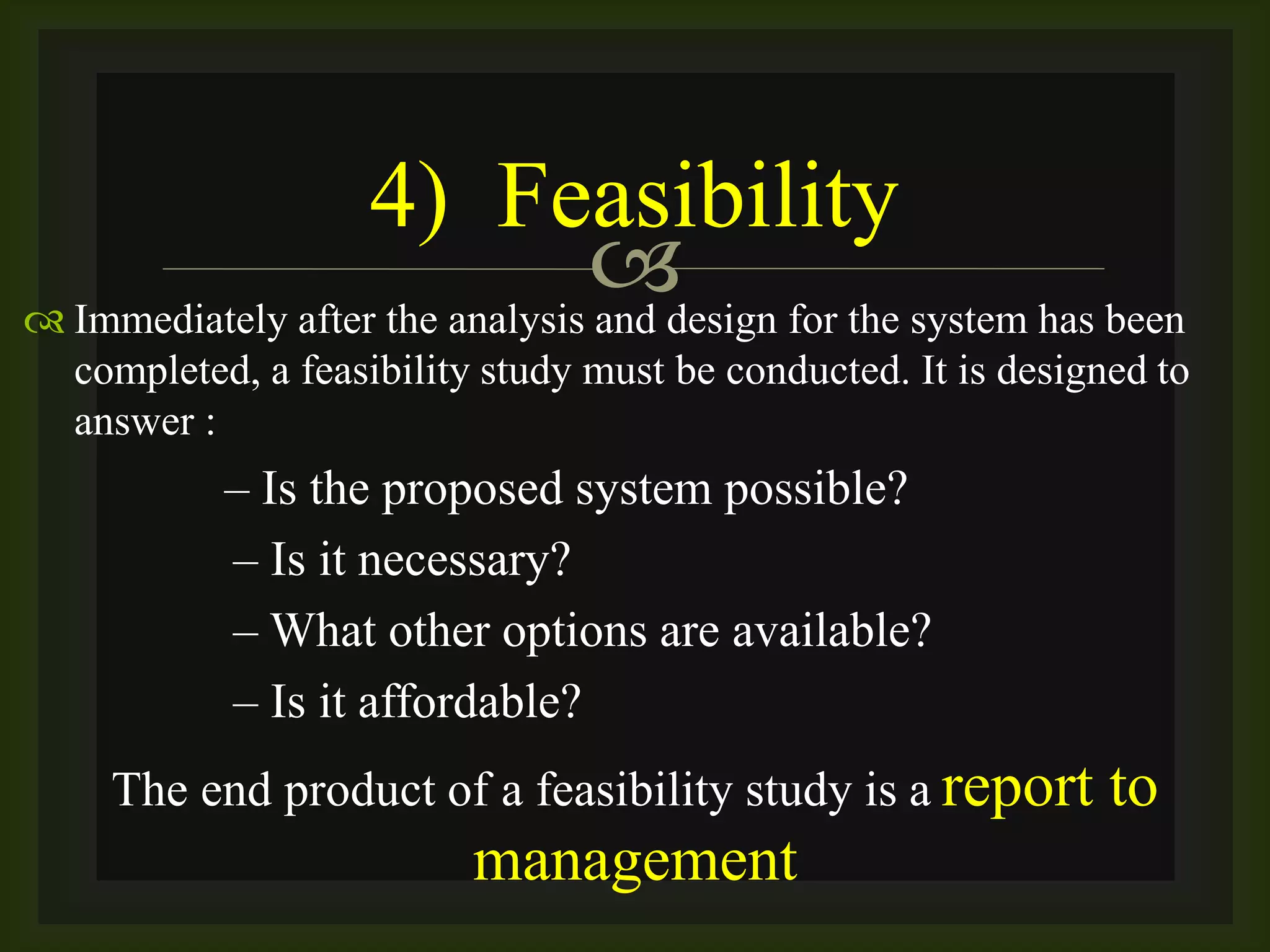  Immediately after the analysis and design for the system has been
completed, a feasibility study must be conducted. It is designed to
answer :
– Is the proposed system possible?
– Is it necessary?
– What other options are available?
– Is it affordable?
The end product of a feasibility study is a report to
management
4) Feasibility
 