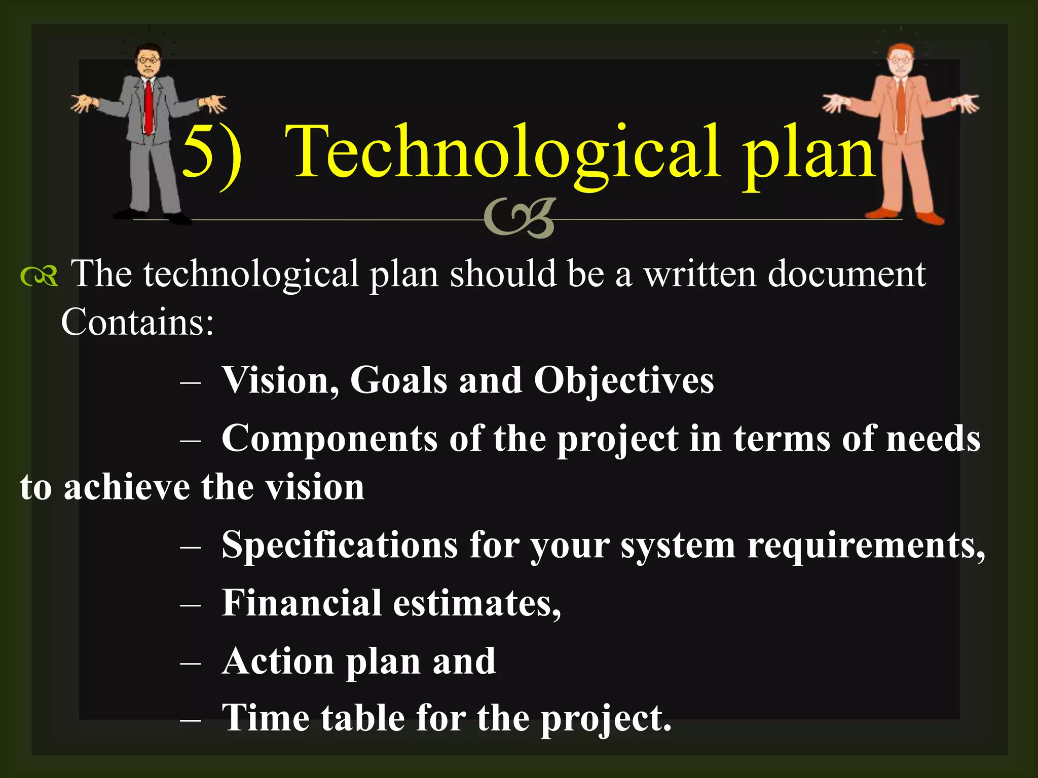 
 The technological plan should be a written document
Contains:
– Vision, Goals and Objectives
– Components of the project in terms of needs
to achieve the vision
– Specifications for your system requirements,
– Financial estimates,
– Action plan and
– Time table for the project.
5) Technological plan
 