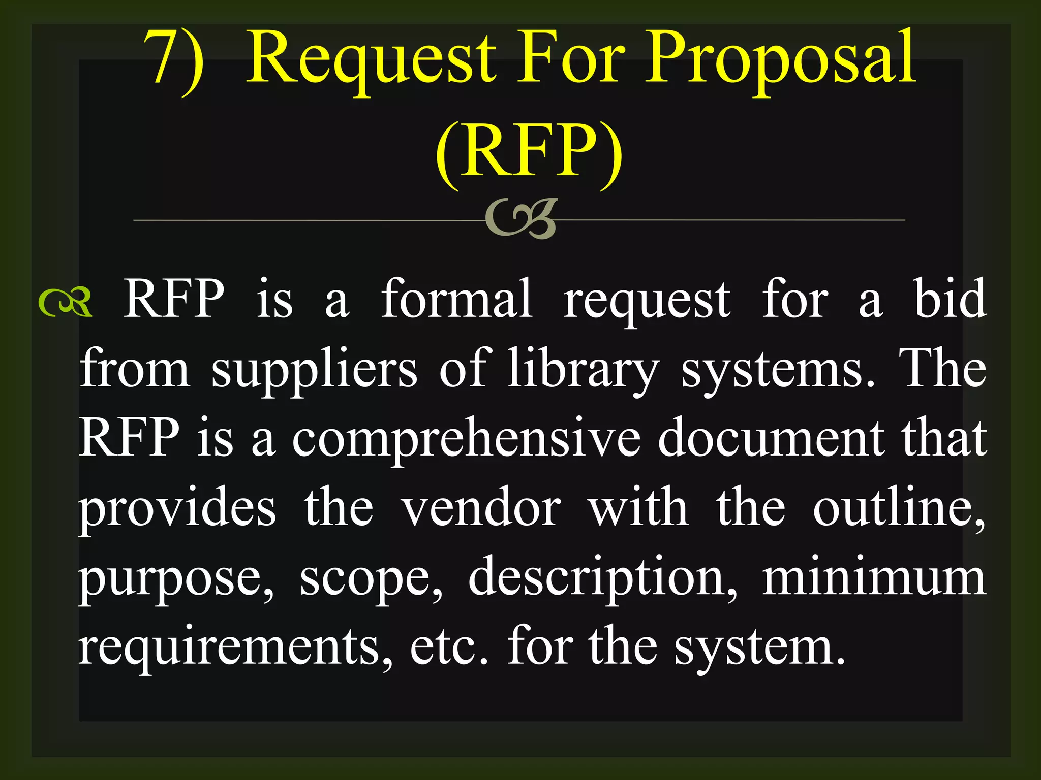 
 RFP is a formal request for a bid
from suppliers of library systems. The
RFP is a comprehensive document that
provides the vendor with the outline,
purpose, scope, description, minimum
requirements, etc. for the system.
7) Request For Proposal
(RFP)
 