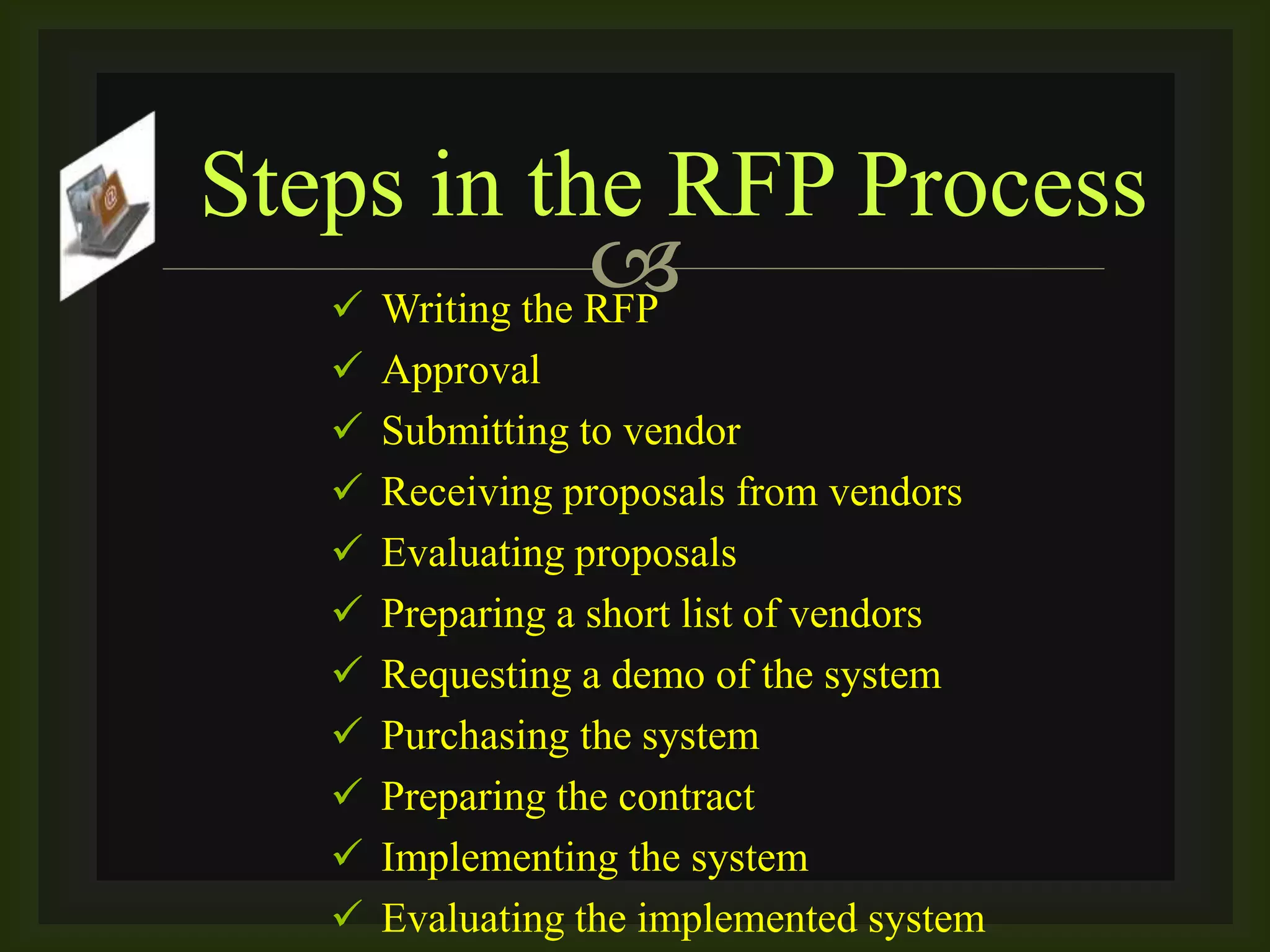  Writing the RFP
 Approval
 Submitting to vendor
 Receiving proposals from vendors
 Evaluating proposals
 Preparing a short list of vendors
 Requesting a demo of the system
 Purchasing the system
 Preparing the contract
 Implementing the system
 Evaluating the implemented system
Steps in the RFP Process
 