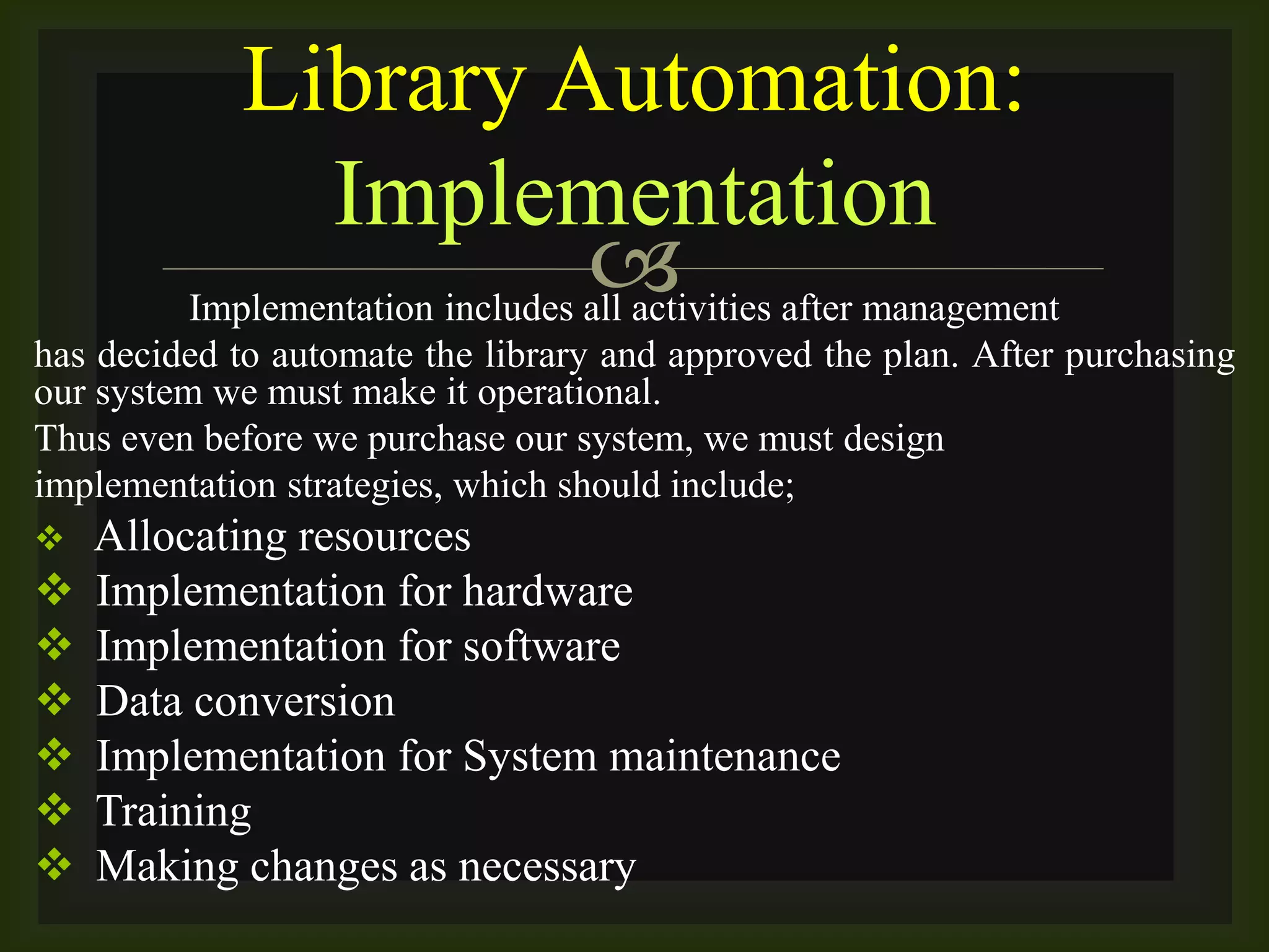 Implementation includes all activities after management
has decided to automate the library and approved the plan. After purchasing
our system we must make it operational.
Thus even before we purchase our system, we must design
implementation strategies, which should include;
 Allocating resources
 Implementation for hardware
 Implementation for software
 Data conversion
 Implementation for System maintenance
 Training
 Making changes as necessary
Library Automation:
Implementation
 