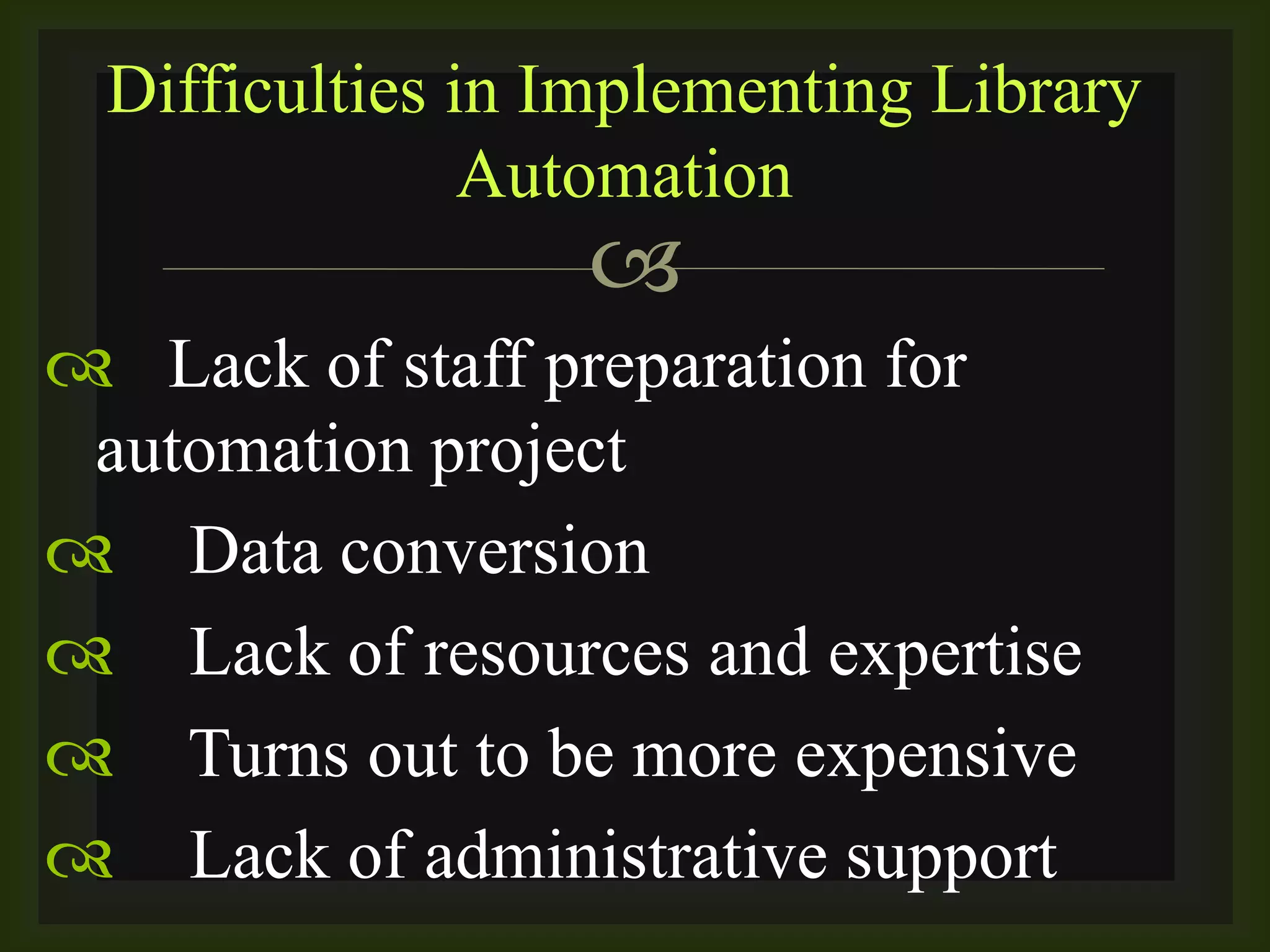 
 Lack of staff preparation for
automation project
 Data conversion
 Lack of resources and expertise
 Turns out to be more expensive
 Lack of administrative support
Difficulties in Implementing Library
Automation
 