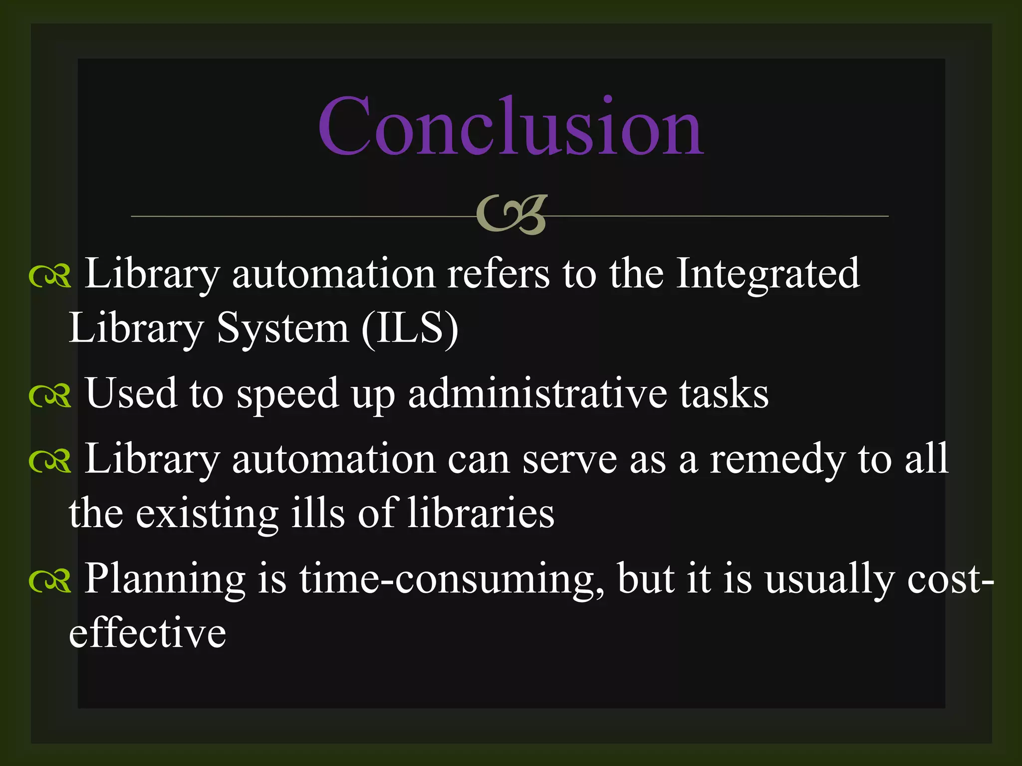 
 Library automation refers to the Integrated
Library System (ILS)
 Used to speed up administrative tasks
 Library automation can serve as a remedy to all
the existing ills of libraries
 Planning is time-consuming, but it is usually cost-
effective
Conclusion
 