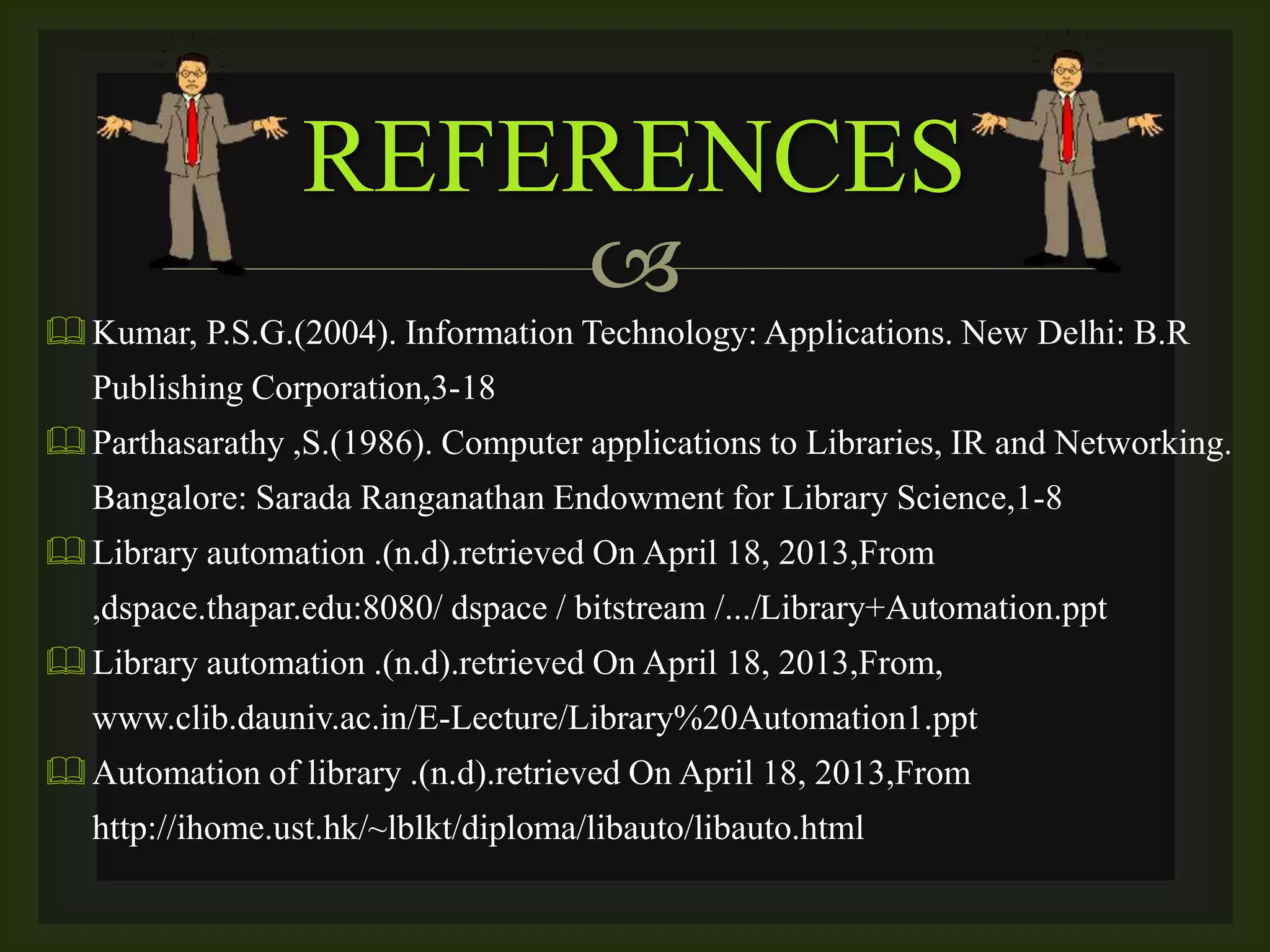 
Kumar, P.S.G.(2004). Information Technology: Applications. New Delhi: B.R
Publishing Corporation,3-18
Parthasarathy ,S.(1986). Computer applications to Libraries, IR and Networking.
Bangalore: Sarada Ranganathan Endowment for Library Science,1-8
Library automation .(n.d).retrieved On April 18, 2013,From
,dspace.thapar.edu:8080/ dspace / bitstream /.../Library+Automation.ppt
Library automation .(n.d).retrieved On April 18, 2013,From,
www.clib.dauniv.ac.in/E-Lecture/Library%20Automation1.ppt
Automation of library .(n.d).retrieved On April 18, 2013,From
http://ihome.ust.hk/~lblkt/diploma/libauto/libauto.html
REFERENCES
 