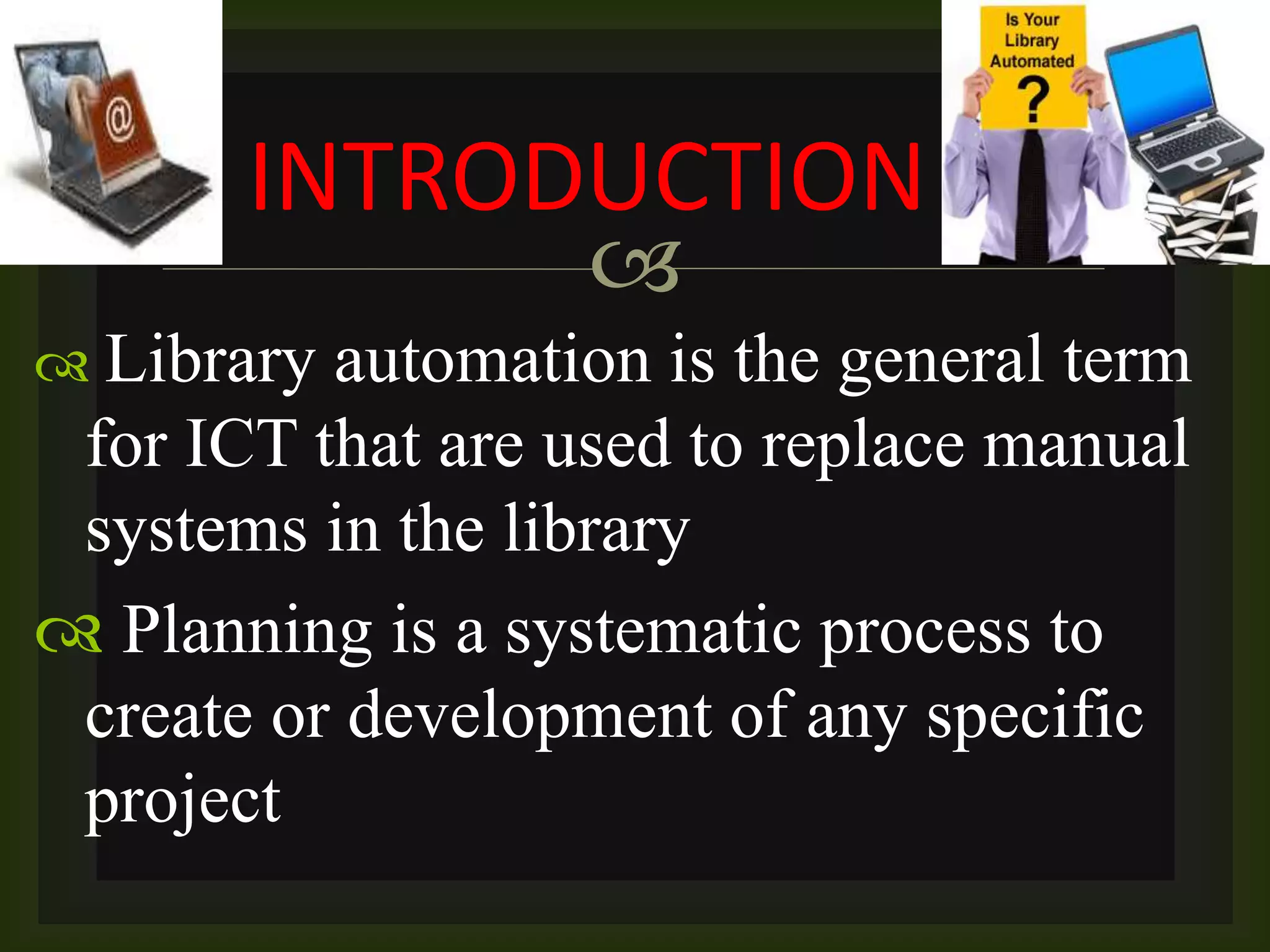 
 Library automation is the general term
for ICT that are used to replace manual
systems in the library
 Planning is a systematic process to
create or development of any specific
project
INTRODUCTION
 
