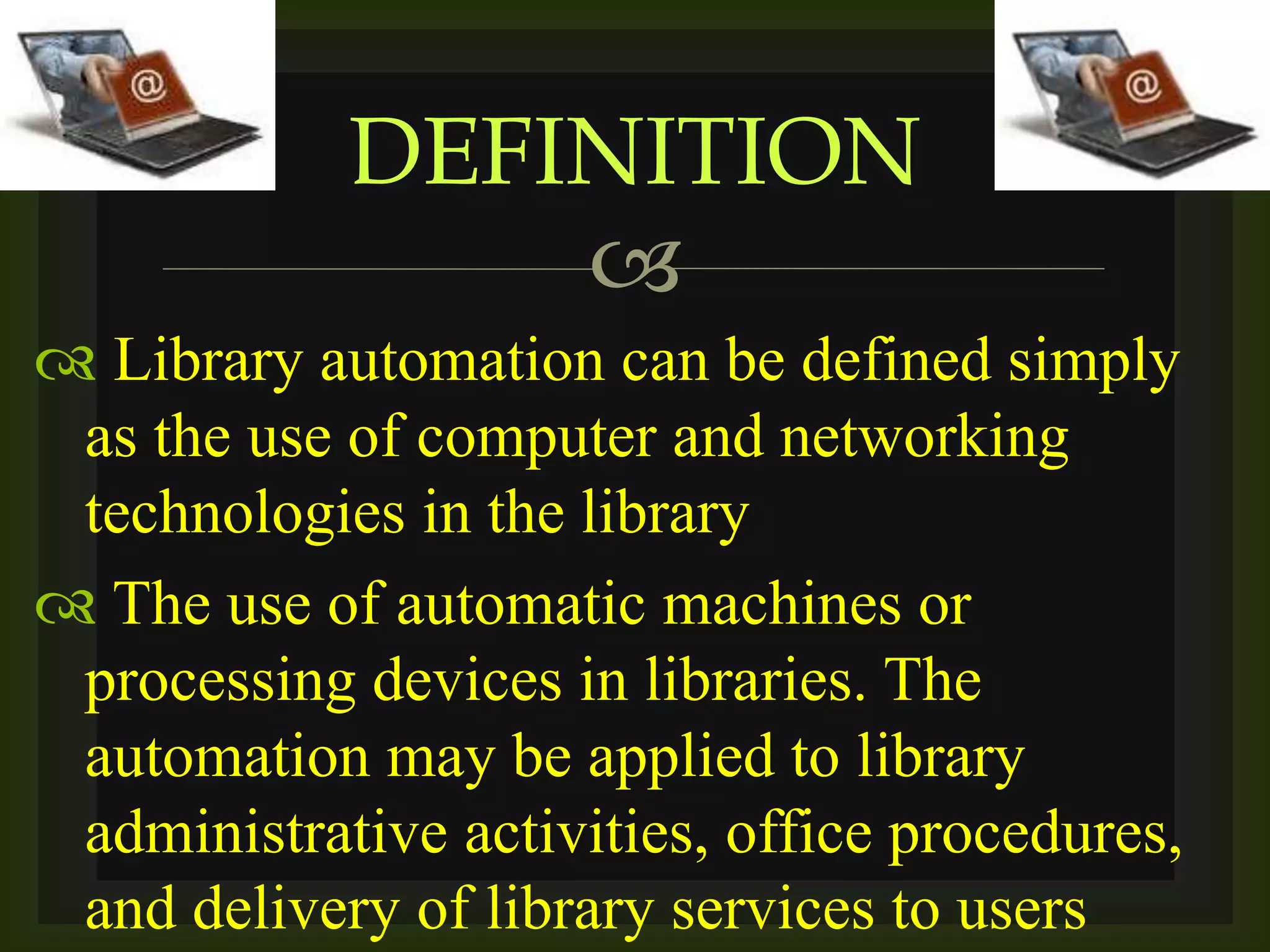 
 Library automation can be defined simply
as the use of computer and networking
technologies in the library
 The use of automatic machines or
processing devices in libraries. The
automation may be applied to library
administrative activities, office procedures,
and delivery of library services to users
DEFINITION
 