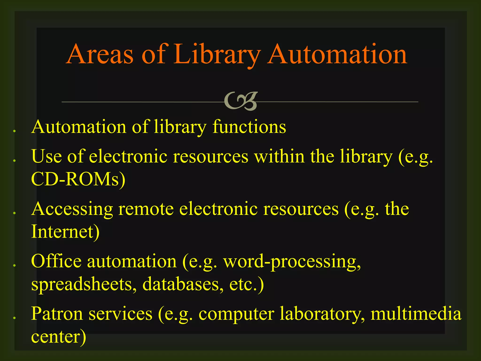 
 Automation of library functions
 Use of electronic resources within the library (e.g.
CD-ROMs)
 Accessing remote electronic resources (e.g. the
Internet)
 Office automation (e.g. word-processing,
spreadsheets, databases, etc.)
 Patron services (e.g. computer laboratory, multimedia
center)
Areas of Library Automation
 