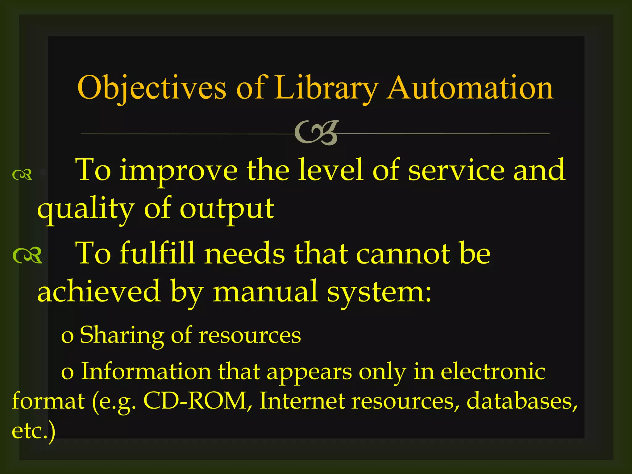 
 • To improve the level of service and
quality of output
 To fulfill needs that cannot be
achieved by manual system:
o Sharing of resources
o Information that appears only in electronic
format (e.g. CD-ROM, Internet resources, databases,
etc.)
Objectives of Library Automation
 