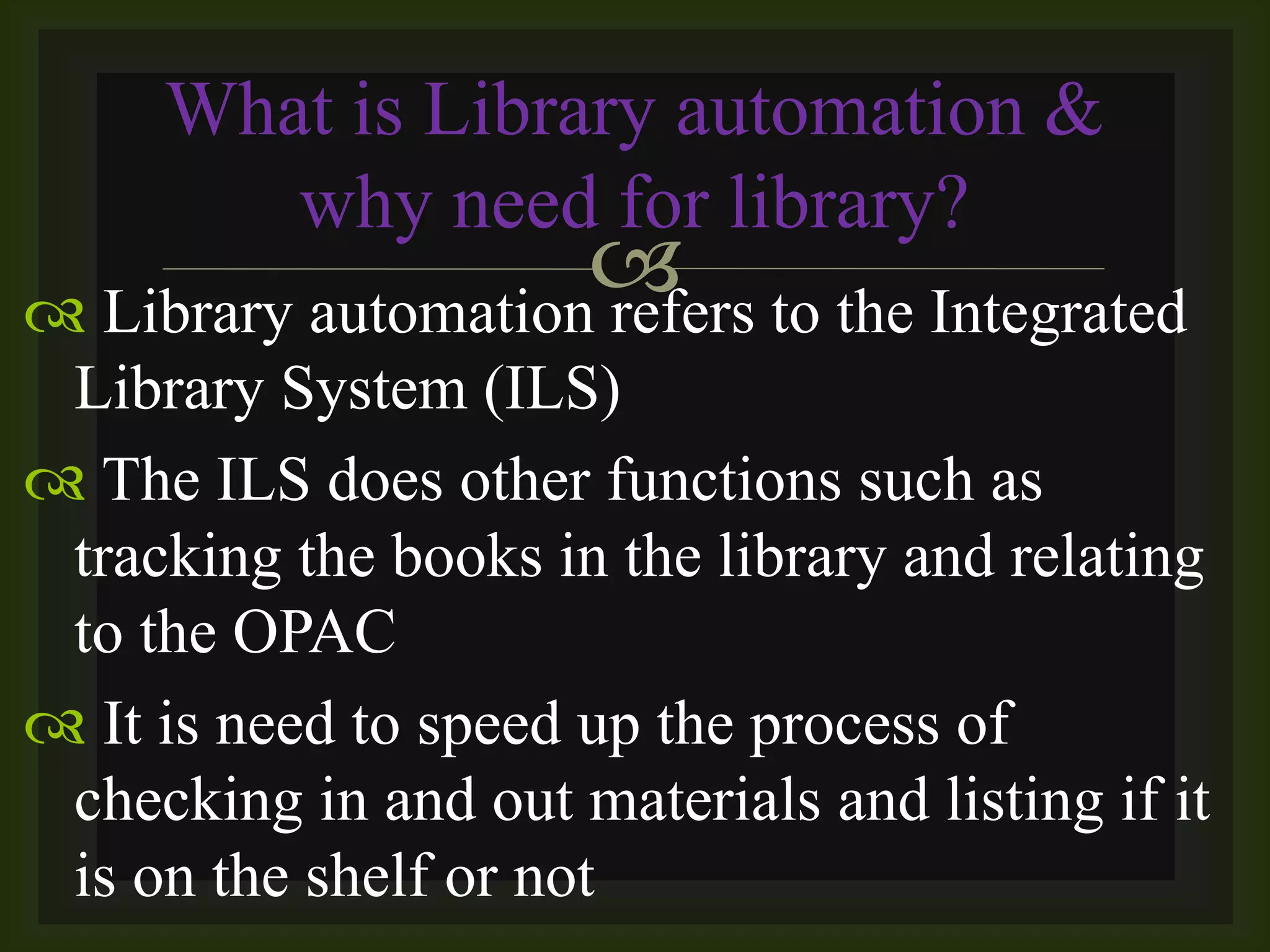  Library automation refers to the Integrated
Library System (ILS)
 The ILS does other functions such as
tracking the books in the library and relating
to the OPAC
 It is need to speed up the process of
checking in and out materials and listing if it
is on the shelf or not
What is Library automation &
why need for library?
 