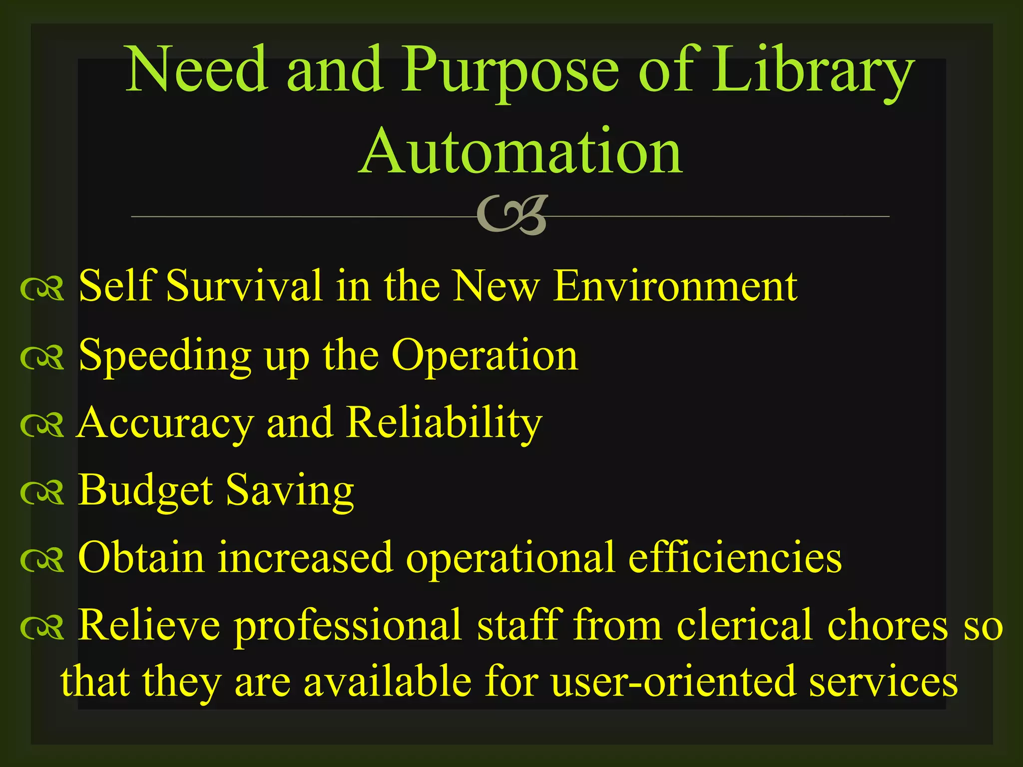 
 Self Survival in the New Environment
 Speeding up the Operation
 Accuracy and Reliability
 Budget Saving
 Obtain increased operational efficiencies
 Relieve professional staff from clerical chores so
that they are available for user-oriented services
Need and Purpose of Library
Automation
 