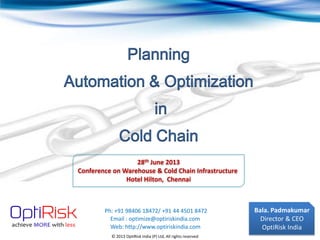 © 2013 OptiRisk India (P) Ltd, All rights reserved
Bala. Padmakumar
Director & CEO
OptiRisk India
Planning
Automation & Optimization
in
Cold Chain
Ph: +91 98406 18472/ +91 44 4501 8472
Web: http://www.optiriskindia.com
Email : optimize@optiriskindia.com
28th June 2013
Conference on Warehouse & Cold Chain Infrastructure
Hotel Hilton, Chennai
 