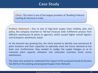 16© 2013 OptiRisk India (P) Ltd, All rights reserved
: The client is one of the largest providers of ‘Building Products’
(roofing & interiors) in India.
: Due to lack of high-level supply chain visibility, plan and
policy, the company resorted to “Ad-hoc”/manual order fulfillment process from
different warehouses & plants to agencies, which caused higher overall logistics
cost (transport, warehouse, taxes)
As the demand was growing fast, the client wanted to identify new warehouse &
plant locations and their capacities to optimally meet the future demand at the
least cost. Furthermore, they needed to realign the supply linkages so as to
maximize plant capacity utilization and rationalize inventory levels across
warehouses.
The client also wanted to understand the impact of the proposed Goods & Services
Tax (GST) on the existing and proposed Supply Chain Network.
 