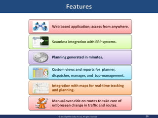 26© 2013 OptiRisk India (P) Ltd, All rights reserved
Web based application; access from anywhere.
Seamless integration with ERP systems.
Planning generated in minutes.
Custom views and reports for planner,
dispatcher, manager, and top-management.
Integration with maps for real-time tracking
and planning.
Manual over-ride on routes to take care of
unforeseen change in traffic and routes.
 