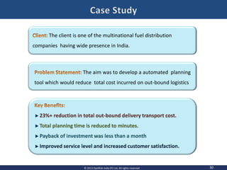 30© 2013 OptiRisk India (P) Ltd, All rights reserved
23%+ reduction in total out-bound delivery transport cost.
Total planning time is reduced to minutes.
Payback of investment was less than a month
Improved service level and increased customer satisfaction.
The client is one of the multinational fuel distribution
companies having wide presence in India.
The aim was to develop a automated planning
tool which would reduce total cost incurred on out-bound logistics
 