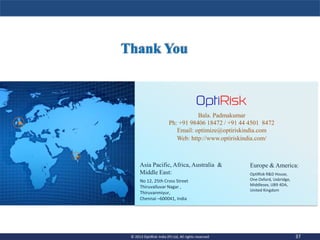 Asia Pacific, Africa, Australia &
Middle East:
Europe & America:
No 12, 25th Cross Street
Thiruvalluvar Nagar ,
Thiruvanmiyur,
Chennai –600041, India
OptiRisk R&D House,
One Oxford, Uxbridge,
Middlesex, UB9 4DA,
United Kingdom
Bala. Padmakumar
Ph: +91 98406 18472 / +91 44 4501 8472
Email: optimize@optiriskindia.com
Web: http://www.optiriskindia.com/
37© 2013 OptiRisk India (P) Ltd, All rights reserved 37© 2013 OptiRisk India (P) Ltd, All rights reserved
 