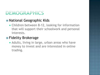 DemographicsNational Geographic KidsChildren between 8-12, looking for information that will support their schoolwork and personal interests.Fidelity BrokerageAdults, living in large, urban areas who have money to invest and are interested in online trading.