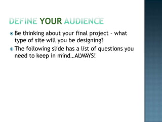 Define Your AudienceBe thinking about your final project – what type of site will you be designing?The following slide has a list of questions you need to keep in mind…ALWAYS!