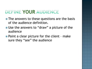 Define Your AudienceThe answers to these questions are the basis of the audience definition.Use the answers to “draw” a picture of the audiencePaint a clear picture for the client – make sure they “see” the audience