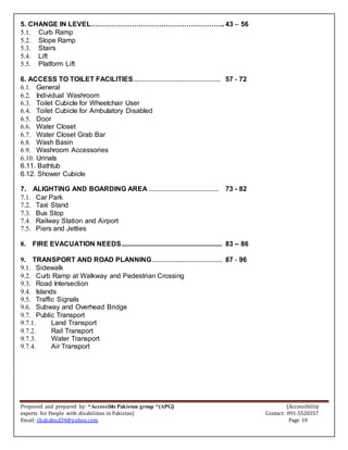 Proposed and prepared by: “Accessible Pakistan group “(APG) (Accessibility
experts for People with disabilities in Pakistan) Contact: 091-5520357
Email: shahabud34@yahoo.com Page 10
5. CHANGE IN LEVEL………………………………………………….. 43 – 56
5.1. Curb Ramp
5.2. Slope Ramp
5.3. Stairs
5.4. Lift
5.5. Platform Lift
6. ACCESS TO TOILET FACILITIES................................................... 57 - 72
6.1. General
6.2. Individual Washroom
6.3. Toilet Cubicle for Wheelchair User
6.4. Toilet Cubicle for Ambulatory Disabled
6.5. Door
6.6. Water Closet
6.7. Water Closet Grab Bar
6.8. Wash Basin
6.9. Washroom Accessories
6.10. Urinals
6.11. Bathtub
6.12. Shower Cubicle
7. ALIGHTING AND BOARDING AREA ......................................... 73 - 82
7.1. Car Park
7.2. Taxi Stand
7.3. Bus Stop
7.4. Railway Station and Airport
7.5. Piers and Jetties
8. FIRE EVACUATION NEEDS........................................................... 83 – 86
9. TRANSPORT AND ROAD PLANNING......................................... 87 - 96
9.1. Sidewalk
9.2. Curb Ramp at Walkway and Pedestrian Crossing
9.3. Road Intersection
9.4. Islands
9.5. Traffic Signals
9.6. Subway and Overhead Bridge
9.7. Public Transport
9.7.1. Land Transport
9.7.2. Rail Transport
9.7.3. Water Transport
9.7.4. Air Transport
 