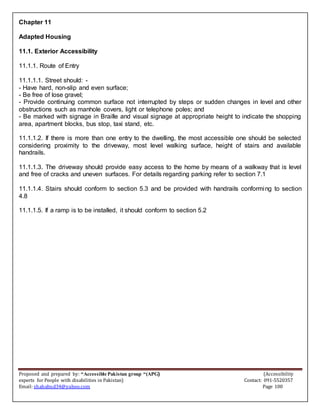 Proposed and prepared by: “Accessible Pakistan group “(APG) (Accessibility
experts for People with disabilities in Pakistan) Contact: 091-5520357
Email: shahabud34@yahoo.com Page 100
Chapter 11
Adapted Housing
11.1. Exterior Accessibility
11.1.1. Route of Entry
11.1.1.1. Street should: -
- Have hard, non-slip and even surface;
- Be free of lose gravel;
- Provide continuing common surface not interrupted by steps or sudden changes in level and other
obstructions such as manhole covers, light or telephone poles; and
- Be marked with signage in Braille and visual signage at appropriate height to indicate the shopping
area, apartment blocks, bus stop, taxi stand, etc.
11.1.1.2. If there is more than one entry to the dwelling, the most accessible one should be selected
considering proximity to the driveway, most level walking surface, height of stairs and available
handrails.
11.1.1.3. The driveway should provide easy access to the home by means of a walkway that is level
and free of cracks and uneven surfaces. For details regarding parking refer to section 7.1
11.1.1.4. Stairs should conform to section 5.3 and be provided with handrails conforming to section
4.8
11.1.1.5. If a ramp is to be installed, it should conform to section 5.2
 