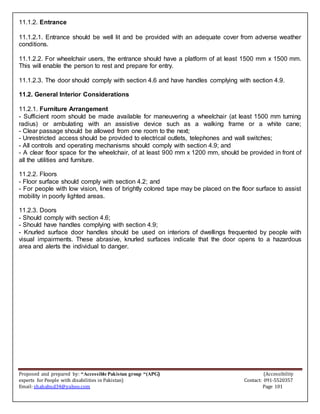 Proposed and prepared by: “Accessible Pakistan group “(APG) (Accessibility
experts for People with disabilities in Pakistan) Contact: 091-5520357
Email: shahabud34@yahoo.com Page 101
11.1.2. Entrance
11.1.2.1. Entrance should be well lit and be provided with an adequate cover from adverse weather
conditions.
11.1.2.2. For wheelchair users, the entrance should have a platform of at least 1500 mm x 1500 mm.
This will enable the person to rest and prepare for entry.
11.1.2.3. The door should comply with section 4.6 and have handles complying with section 4.9.
11.2. General Interior Considerations
11.2.1. Furniture Arrangement
- Sufficient room should be made available for maneuvering a wheelchair (at least 1500 mm turning
radius) or ambulating with an assistive device such as a walking frame or a white cane;
- Clear passage should be allowed from one room to the next;
- Unrestricted access should be provided to electrical outlets, telephones and wall switches;
- All controls and operating mechanisms should comply with section 4.9; and
- A clear floor space for the wheelchair, of at least 900 mm x 1200 mm, should be provided in front of
all the utilities and furniture.
11.2.2. Floors
- Floor surface should comply with section 4.2; and
- For people with low vision, lines of brightly colored tape may be placed on the floor surface to assist
mobility in poorly lighted areas.
11.2.3. Doors
- Should comply with section 4.6;
- Should have handles complying with section 4.9;
- Knurled surface door handles should be used on interiors of dwellings frequented by people with
visual impairments. These abrasive, knurled surfaces indicate that the door opens to a hazardous
area and alerts the individual to danger.
 