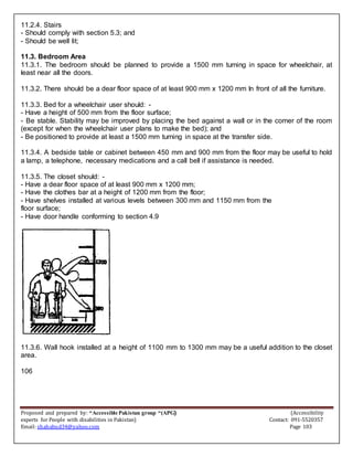 Proposed and prepared by: “Accessible Pakistan group “(APG) (Accessibility
experts for People with disabilities in Pakistan) Contact: 091-5520357
Email: shahabud34@yahoo.com Page 103
11.2.4. Stairs
- Should comply with section 5.3; and
- Should be well lit;
11.3. Bedroom Area
11.3.1. The bedroom should be planned to provide a 1500 mm turning in space for wheelchair, at
least near all the doors.
11.3.2. There should be a dear floor space of at least 900 mm x 1200 mm In front of all the furniture.
11.3.3. Bed for a wheelchair user should: -
- Have a height of 500 mm from the floor surface;
- Be stable. Stability may be improved by placing the bed against a wall or in the comer of the room
(except for when the wheelchair user plans to make the bed); and
- Be positioned to provide at least a 1500 mm turning in space at the transfer side.
11.3.4. A bedside table or cabinet between 450 mm and 900 mm from the floor may be useful to hold
a lamp, a telephone, necessary medications and a call bell if assistance is needed.
11.3.5. The closet should: -
- Have a dear floor space of at least 900 mm x 1200 mm;
- Have the clothes bar at a height of 1200 mm from the floor;
- Have shelves installed at various levels between 300 mm and 1150 mm from the
floor surface;
- Have door handle conforming to section 4.9
11.3.6. Wall hook installed at a height of 1100 mm to 1300 mm may be a useful addition to the closet
area.
106
 