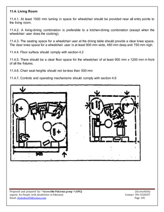 Proposed and prepared by: “Accessible Pakistan group “(APG) (Accessibility
experts for People with disabilities in Pakistan) Contact: 091-5520357
Email: shahabud34@yahoo.com Page 105
11.4. Living Room
11.4.1. At least 1500 mm turning in space for wheelchair should be provided near all entry points to
the living room.
11.4.2. A living-dining combination is preferable to a kitchen-dining combination (except when the
wheelchair user does the cooking).
11.4.3. The seating space for a wheelchair user at the dining table should provide a clear knee space.
The dear knee space for a wheelchair user is at least 900 mm wide, 480 mm deep and 750 mm nigh.
11.4.4. Floor surface should comply with section 4.2
11.4.5. There should be a clear floor space for the wheelchair of at least 900 mm x 1200 mm in front
of all the fixtures.
11.4.6. Chair seat heights should not be less than 500 mm
11.4.7. Controls and operating mechanisms should comply with section 4.9
 
