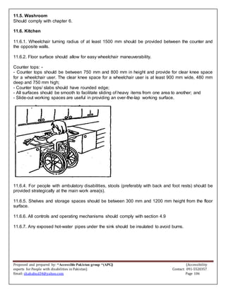 Proposed and prepared by: “Accessible Pakistan group “(APG) (Accessibility
experts for People with disabilities in Pakistan) Contact: 091-5520357
Email: shahabud34@yahoo.com Page 106
11.5. Washroom
Should comply with chapter 6.
11.6. Kitchen
11.6.1. Wheelchair turning radius of at least 1500 mm should be provided between the counter and
the opposite walls.
11.6.2. Floor surface should allow for easy wheelchair maneuverability.
Counter tops: -
- Counter tops should be between 750 mm and 800 mm in height and provide for clear knee space
for a wheelchair user. The clear knee space for a wheelchair user is at least 900 mm wide, 480 mm
deep and 750 mm high;
- Counter tops/ slabs should have rounded edge;
- All surfaces should be smooth to facilitate sliding of heavy items from one area to another; and
- Slide-out working spaces are useful in providing an over-the-lap working surface.
11.6.4. For people with ambulatory disabilities, stools (preferably with back and foot rests) should be
provided strategically at the main work area(s).
11.6.5. Shelves and storage spaces should be between 300 mm and 1200 mm height from the floor
surface.
11.6.6. All controls and operating mechanisms should comply with section 4.9
11.6.7. Any exposed hot-water pipes under the sink should be insulated to avoid burns.
 