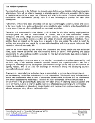 Proposed and prepared by: “Accessible Pakistan group “(APG) (Accessibility
experts for People with disabilities in Pakistan) Contact: 091-5520357
Email: shahabud34@yahoo.com Page 112
12.5 Rural Requirements
The majority of people in the Pakistan live in rural areas. In the coming decade, notwithstanding rapid
urbanization, there will be a higher increase in absolute numbers of the rural population. Higher rates
of mortality and morbidity, a lower rate of literacy and a higher incidence of poverty and deprivation
characterize rural communities, placing them in a less advantageous position than their urban
counterparts.
Furthermore, while several basic amenities such as piped water supply, sanitation, toilets and access
to the mass media (e.g., radio and television) are available to urban residents at the household level,
in rural areas, these are often available only as community amenities.
The urban built environment includes modern public facilities for education, training, employment and
self-employment, as well as entertainment. In contrast, the rural built environment includes
standpipes and wells, village dispensaries, primary schools, community toilets and-water tanks,
village markets, agricultural extension centers and village or district administrative institutions. These
facilities have an impact on the daily lives of people in the rural areas. The extent to which the
facilities are accessible and usable by persons with disabilities and elderly people determines their
integration into rural community life.
Some of the issues faced by rural People with Disability s and elderly people are: non-accessible
paths, roads without pavements and non-accessible toilets or latrines. While planning and design
requirements for urban settings could be adapted for rural built environments, due attention needs to
be given to local conditions.
Planning and design for the rural areas should take into consideration the options presented by local
solutions using locally available materials. Applied research and experimentation in the use of
appropriate technology for the development of barrier-free design for the rural built environment are
urgently needed. This is an area for exchange of information among the developing countries
especially in the Asian region.
Governments, especially local authorities, have a responsibility to improve the understanding of
issues concerning barrier-free environments in rural communities. This is particularly so in the case of
remote rural areas where there is a lack of awareness. Development assistance and the communities
have limited access to the mass media. The need for public awareness activities in rural areas is
critical in view of the greater difficulty, compared with urban areas, in enforcing access legislation and
policy provisions. Actions to improve public awareness of access issues among rural communities
include the mobilization of village-level opinion leaders and involving them in dissemination of the
relevant messages using folk and traditional media.
 