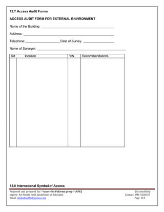 Proposed and prepared by: “Accessible Pakistan group “(APG) (Accessibility
experts for People with disabilities in Pakistan) Contact: 091-5520357
Email: shahabud34@yahoo.com Page 114
12.7 Access Audit Forms
ACCESS AUDIT FORM FOR EXTERNAL ENVIRONMENT
Name of the Building: ________________________________________
Address: __________________________________________________
Telephone:___________________ Date of Survey. _________________
Name of Surveyor: _________________________________________________
S# location Y/N Recommendations
12.8 International Symbol of Access
 