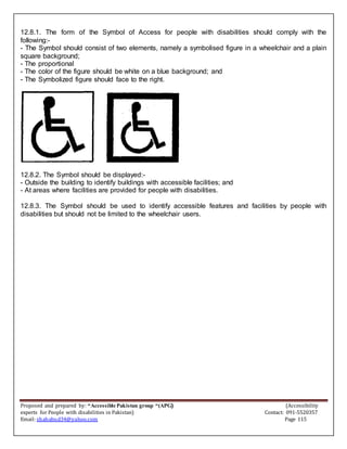 Proposed and prepared by: “Accessible Pakistan group “(APG) (Accessibility
experts for People with disabilities in Pakistan) Contact: 091-5520357
Email: shahabud34@yahoo.com Page 115
12.8.1. The form of the Symbol of Access for people with disabilities should comply with the
following:-
- The Symbol should consist of two elements, namely a symbolised figure in a wheelchair and a plain
square background;
- The proportional
- The color of the figure should be white on a blue background; and
- The Symbolized figure should face to the right.
12.8.2. The Symbol should be displayed:-
- Outside the building to identify buildings with accessible facilities; and
- At areas where facilities are provided for people with disabilities.
12.8.3. The Symbol should be used to identify accessible features and facilities by people with
disabilities but should not be limited to the wheelchair users.
 