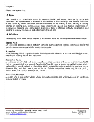 Proposed and prepared by: “Accessible Pakistan group “(APG) (Accessibility
experts for People with disabilities in Pakistan) Contact: 091-5520357
Email: shahabud34@yahoo.com Page 12
Chapter 1
Scope and Definitions
1.1 Scope
This manual is concerned with access to, movement within and around, buildings, by people with
disabilities. The specifications of this manual are intended to make buildings and facilities accessible
to and usable by people with such physical disabilities as the inability to walk, difficulty in walking,
reliance on walking aids, blindness and visual impairments, speech and hearing impairments, in-
coordination, reaching and manipulation disabilities, lack of stamina, difficulty interpretation and
reacting to sensory information, and extremes in physical size.
1.2 Definitions
The following terms shall, for the purpose of this manual, have the meaning indicated in this section: -
Access Aisle
An accessible pedestrian space between elements, such as parking spaces, seating and desks that
provides clearances appropriate for use of the elements.
Accessible
A site, building, facility, or portion thereof that complies with this manual and that can be approached,
entered and used by people with disabilities.
Accessible Route
A continuous unobstructed path connecting all accessible elements and spaces in a building or facility
that can be negotiated by a severely People with Disability using a wheelchair and that is also safe for
and usable by people with other disabilities. Interior accessible routes may include corridors, ramps,
elevators, lifts, and dear floor space at fixtures. Exterior accessible routes may include parking,
access aisles, curb ramps, walkways and ramps
Ambulatory Disabled
A person who is able, either with or without personal assistance, and who may depend on prostheses
(artificial limbs), orthoses
 