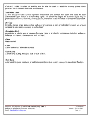 Proposed and prepared by: “Accessible Pakistan group “(APG) (Accessibility
experts for People with disabilities in Pakistan) Contact: 091-5520357
Email: shahabud34@yahoo.com Page 13
(Calipers), sticks, crutches or walking aids to walk on level or negotiate suitably graded steps
provided that convenient handrails are available.
Automatic Door
A door equipped with a power operated mechanism and controls that open and close the door
automatically upon receipt of a momentary signal. The switch that begins the automatic cycle may be
photoelectrical device, floor mat, sensing device, or manual switch mounted on or near the door itself.
Beveled
Smooth, slanted angle between two surfaces; for example, a slant or inclination between two uneven
surfaces to allow easier passage of a wheelchair
Circulation Path
An exterior or interior way of passage from one place to another for pedestrians, including walkways,
hallways, courtyards, stairways and stair landings.
Clear
Unobstructed
Curb
A side barrier to a trafficable surface
Curb Ramp
A short ramp cutting through a curb or built up to it.
Grab Bars
A bar used to give a steadying or stabilizing assistance to a person engaged in a particular function.
 