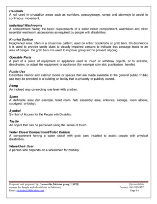 Proposed and prepared by: “Accessible Pakistan group “(APG) (Accessibility
experts for People with disabilities in Pakistan) Contact: 091-5520357
Email: shahabud34@yahoo.com Page 14
Handrails
A rail used in circulation areas such as corridors, passageways, ramps and stairways to assist in
continuous movement.
Individual Washrooms
A compartment having the basic requirements of a water closet compartment, washbasin and other
essential washroom accessories as required by people with disabilities.
Knurled Surface
Roughened area, often in a crisscross pattern; used on either doorknobs or grab bars. On doorknobs
It is used to provide tactile clues to visually impaired persons to indicate that passage leads to an
area of danger. On grab bars it is used to improve grasp and to prevent slipping.
Operable Parts
A part of a piece of equipment or appliance used to insert or withdraw objects, or to activate,
deactivates, or adjust the equipment or appliance (for example coin slot, pushbutton, handle)
Public Use
Describes interior and exterior rooms or spaces that are made available to the general public. Public
use may be provided at a building or facility that is privately or publicly owned.
Ramp
An inclined way connecting one level with another.
Space
A definable area (for example, toilet room, hall, assembly area, entrance, storage, room alcove,
courtyard, or lobby).
Symbol
Symbol of Access for the People with Disability.
Tactile
An object that can be perceived using the sense of touch.
Water Closet Compartment/Toilet Cubicle
A compartment having a water closet with grab bars installed to assist people with physical
disabilities.
Wheelchair User
A person who depends on a wheelchair for mobility
 