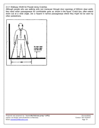 Proposed and prepared by: “Accessible Pakistan group “(APG) (Accessibility
experts for People with disabilities in Pakistan) Contact: 091-5520357
Email: shahabud34@yahoo.com Page 19
2.3.1 Walkway Width for People Using Crutches
Although people who use walking aids can maneuver through door openings of 900mm clear width,
they need wider passageways for comfortable gaits as shown in the figure. Crutch tips, often extend
down out at a wide angle, are a hazard in narrow passageways where they might not be seen by
other pedestrians.
 