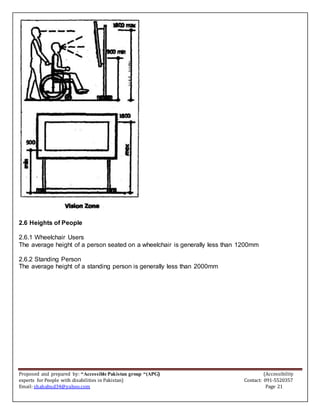 Proposed and prepared by: “Accessible Pakistan group “(APG) (Accessibility
experts for People with disabilities in Pakistan) Contact: 091-5520357
Email: shahabud34@yahoo.com Page 21
2.6 Heights of People
2.6.1 Wheelchair Users
The average height of a person seated on a wheelchair is generally less than 1200mm
2.6.2 Standing Person
The average height of a standing person is generally less than 2000mm
 
