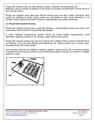 Proposed and prepared by: “Accessible Pakistan group “(APG) (Accessibility
experts for People with disabilities in Pakistan) Contact: 091-5520357
Email: shahabud34@yahoo.com Page 24
People with impaired vision are often sensitive to glare. Unwanted mirroring effects and
Reflections may be avoided by attention to the location of windows and illumination, and the choice of
floor and wall surface.
People with impaired vision often have difficulty reading signs and other printed information. Blind
people are restricted to tactile reading (some can read Braille as well). Visual information in, for
example, railway stations and airports should be supplemented with audible information.
3.3. People with Impaired Hearing
People with impaired hearing have a particular difficulty in comprehending sounds and words in the
environment. Rooms should be acoustically well insulated.
In public buildings, loud-speaking systems should be clearly audible. Supplementary visual
information should be provided in, for example, railway stations and airports.
People with impaired hearing may rely on lip reading; this is helped if there is good overall light that is
non-reflective. They may have difficulty using telephones, etc. Audible signals may, in certain cases,
be supplemented with visual signals.
Loop induction units may be installed in auditoria, theaters, meeting rooms, etc., to improve reception
for people using hearing aids. Infrared sound reinforcement system may also be provided in multiplex
auditoria to avoid
 