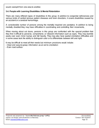 Proposed and prepared by: “Accessible Pakistan group “(APG) (Accessibility
experts for People with disabilities in Pakistan) Contact: 091-5520357
Email: shahabud34@yahoo.com Page 25
sound overspill from one area to another.
3.4. People with Learning Disabilities & Mental Retardation
There are many different types of disabilities In this group. In addition to congenital deficiencies and
various kinds of central nervous system diseases and brain disorders, it covers disabilities caused by
an accident or a cerebral hemorrhage.
A considerable number of persons among the mentally impaired are paralytics. In addition to being
mentally disabled they may have difficulties In coordinating and controlling their movements.
When moving about out doors, persons in this group are confronted with the special problem that
they find it difficult to perceive, comprehend, or interpret information such as signs. They may stumble
easily over even minor bumps and fall heavily. They may also have spatial orientation difficulties and
in some cases lack the ability to distinguish color or to differentiate between left and right.
It may be difficult to meet all their needs but minimum provisions would include:
- Clear and easy-to-grasp information as an aid to orientation
- Even road surface
 