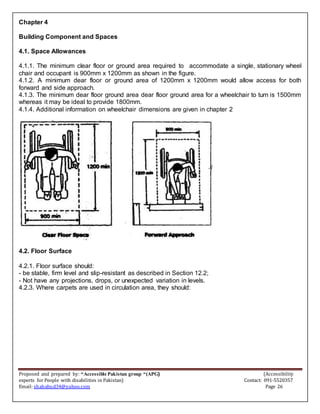 Proposed and prepared by: “Accessible Pakistan group “(APG) (Accessibility
experts for People with disabilities in Pakistan) Contact: 091-5520357
Email: shahabud34@yahoo.com Page 26
Chapter 4
Building Component and Spaces
4.1. Space Allowances
4.1.1. The minimum clear floor or ground area required to accommodate a single, stationary wheel
chair and occupant is 900mm x 1200mm as shown in the figure.
4.1.2. A minimum dear floor or ground area of 1200mm x 1200mm would allow access for both
forward and side approach.
4.1.3. The minimum dear floor ground area dear floor ground area for a wheelchair to turn is 1500mm
whereas it may be ideal to provide 1800mm.
4.1.4. Additional information on wheelchair dimensions are given in chapter 2
4.2. Floor Surface
4.2.1. Floor surface should:
- be stable, firm level and slip-resistant as described in Section 12.2;
- Not have any projections, drops, or unexpected variation in levels.
4.2.3. Where carpets are used in circulation area, they should:
 
