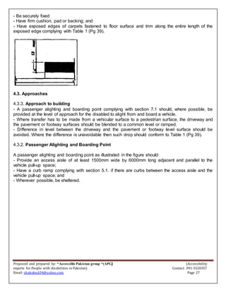 Proposed and prepared by: “Accessible Pakistan group “(APG) (Accessibility
experts for People with disabilities in Pakistan) Contact: 091-5520357
Email: shahabud34@yahoo.com Page 27
- Be securely fixed
- Have firm cushion, pad or backing; and
- Have exposed edges of carpets fastened to floor surface and trim along the entire length of the
exposed edge complying with Table 1 (Pg 39).
4.3. Approaches
4.3.3. Approach to building
- A passenger alighting and boarding point complying with section 7.1 should, where possible, be
provided at the level of approach for the disabled to alight from and board a vehicle.
- Where transfer has to be made from a vehicular surface to a pedestrian surface, the driveway and
the pavement or footway surfaces should be blended to a common level or ramped.
- Difference in level between the driveway and the pavement or footway level surface should be
avoided. Where the difference is unavoidable then such drop should conform to Table 1 (Pg 39).
4.3.2. Passenger Alighting and Boarding Point
A passenger alighting and boarding point as illustrated in the figure should:
- Provide an access aisle of at least 1500mm wide by 6000mm long adjacent and parallel to the
vehicle pull-up space;
- Have a curb ramp complying with section 5.1. if there are curbs between the access aisle and the
vehicle pull-up space; and
- Wherever possible, be sheltered.
 