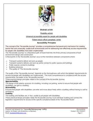 Proposed and prepared by: “Accessible Pakistan group “(APG) (Accessibility
experts for People with disabilities in Pakistan) Contact: 091-5520357
Email: shahabud34@yahoo.com Page 3
Shahab ud din
Disability activist
Universal accessibility expert for people with disabilities
Patient liaison officer paraplegic center
Accessibility Principles
The concept of the "Accessible Journey" provides a comprehensive framework and mechanism for creating
barrier free and universally usable built environments and for addressing how effectively access requirements
for people with disabilities have been implemented.
The "Accessible Journey" is a theoretical path of travel that links the three primary components of built
environment design and construction.
Critical points in the "Accessible Journey" occur at the transitions between components where:
 Transport systems deliver and pick up people
 Transport systems delivery and pick up points connect to public spaces and buildings
 Public spaces connect to buildings
 Building entrances
 The quality of “The Accessible Journey”
The quality of the "Accessible Journey" depends on the thoroughness with which the detailed requirements for
access by people with disabilities are implemented. The more comprehensive is compliance with the access
requirements; the better is the "Accessible Journey".
Three practical design principles relate to the concept of the Accessible Journey:
Approachability
The design of the exterior environs of a building, including car parking, works to ensure that people with
disabilities can get to a building;
Accessibility
Ensures that people with disabilities can enter and move about freely within a building without having to call for
assistance;
Usability
The building and facilities are, in fact, usable by all people with disabilities.
These practical design principles relate the Accessible Journey to an individual building and connect the
legislative requirements for access to the specific compliance detail of the "Accessible Route".
 