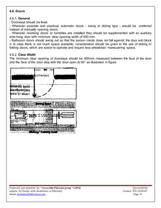 Proposed and prepared by: “Accessible Pakistan group “(APG) (Accessibility
experts for People with disabilities in Pakistan) Contact: 091-5520357
Email: shahabud34@yahoo.com Page 31
4.6. Doors
4.6.1. General
- Doorways should be level.
- Wherever possible and practical, automatic doors - swing or sliding type - should be preferred
instead of manually opening doors.
- Wherever revolving doors or turnstiles are installed they should be supplemented with an auxiliary
side-hung door with minimum clear opening width of 900 mm.
- Bathroom doors should swing out so that the person inside does not fall against; the door and block
it. In case there is not much space available, consideration should be given to the use of sliding or
folding doors, which are easier to operate and require less wheelchair maneuvering space.
4.6.2. Clear Width
The minimum clear opening of doorways should be 900mm measured between the face of the door
and the face of the door stop with the door open at 90° as illustrated in figure.
 