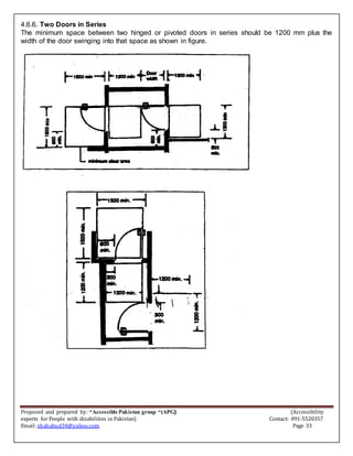 Proposed and prepared by: “Accessible Pakistan group “(APG) (Accessibility
experts for People with disabilities in Pakistan) Contact: 091-5520357
Email: shahabud34@yahoo.com Page 33
4.6.6. Two Doors in Series
The minimum space between two hinged or pivoted doors in series should be 1200 mm plus the
width of the door swinging into that space as shown in figure.
 