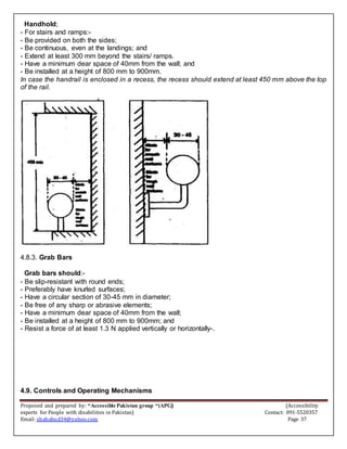 Proposed and prepared by: “Accessible Pakistan group “(APG) (Accessibility
experts for People with disabilities in Pakistan) Contact: 091-5520357
Email: shahabud34@yahoo.com Page 37
Handhold;
- For stairs and ramps:-
- Be provided on both the sides;
- Be continuous, even at the landings; and
- Extend at least 300 mm beyond the stairs/ ramps.
- Have a minimum dear space of 40mm from the wall; and
- Be installed at a height of 800 mm to 900mm.
In case the handrail is enclosed in a recess, the recess should extend at least 450 mm above the top
of the rail.
4.8.3. Grab Bars
Grab bars should:-
- Be slip-resistant with round ends;
- Preferably have knurled surfaces;
- Have a circular section of 30-45 mm in diameter;
- Be free of any sharp or abrasive elements;
- Have a minimum dear space of 40mm from the wall;
- Be installed at a height of 800 mm to 900mm; and
- Resist a force of at least 1.3 N applied vertically or horizontally-.
4.9. Controls and Operating Mechanisms
 