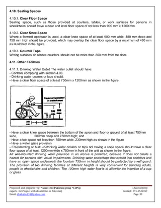 Proposed and prepared by: “Accessible Pakistan group “(APG) (Accessibility
experts for People with disabilities in Pakistan) Contact: 091-5520357
Email: shahabud34@yahoo.com Page 39
4.10. Seating Spaces
4.10.1. Clear Floor Space
Seating space, such as those provided at counters, tables, or work surfaces for persons in
wheelchairs should have a dear and level floor space of not less than 900 mm x 1200 mm.
4.10.2. Clear Knee Space
Where a forward approach is used, a clear knee space of at least 900 mm wide, 480 mm deep and
750 mm high should be provided, which may overlap the clear floor space by a maximum of 480 mm
as illustrated in the figure.
4.10.3. Counter Tops
Writing surfaces or service counters should not be more than 800 mm from the floor.
4.11. Other Facilities
4.11.1. Drinking Water Outlet The water outlet should have:
- Controls complying with section 4.93.
- Drinking water coolers or taps should:
- Have a clear floor space of at least 750mm x 1200mm as shown in the figure
- Have a clear knee space between the bottom of the apron and floor or ground of at least 750mm
wide, 200mm deep and 750mm high; and
- Have a toe space not less than 750mm wide, 230mm high as shown in the figure
- Have a water glass provision
- Freestanding or built -in-drinking water coolers or taps not having a knee space should have a clear
floor space of at least 1200mm wide x 750mm in front of the unit as shown in the figure.
All wall-mounted drinking water provision in an alcove is preferred, because it does not create a
hazard for persons with visual impairments. Drinking water cooler/taps that extend into corridors and
have an open space underneath the fountain 750mm in height should be protected by a wall guard.
The provision of two drinking facilities at different heights is very convenient for standing adults,
people in wheelchairs and children. The 100mm high water flow is to allow for the insertion of a cup
or glass.
 
