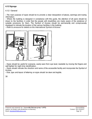 Proposed and prepared by: “Accessible Pakistan group “(APG) (Accessibility
experts for People with disabilities in Pakistan) Contact: 091-5520357
Email: shahabud34@yahoo.com Page 42
4.12 Signage
4.12.1 General
- The main purpose of signs should be to provide a clear designation of places, warnings and routing
information.
- Where the building is designed in compliance with this guide, the attention of all users should be
drawn to the facilities in order that the people with disabilities are made aware of the existence of
suitable provisions for them. The Symbol of Access should be permanently and conspicuously
displayed to indicate the location of the various facilities in the building.
- Refer to annexure for details on the International Symbol of Access.
- Signs should be useful for everyone, easily seen from eye level, readable by moving the fingers and
well lighted for night time identification.
- Signs should indicate the direction and name of the accessible facility and incorporate the Symbol of
Access.
- Size, type and layout of lettering on signs should be clear and legible.
38
 