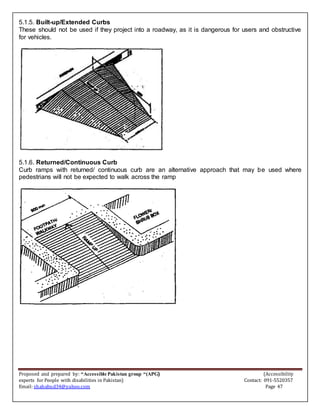 Proposed and prepared by: “Accessible Pakistan group “(APG) (Accessibility
experts for People with disabilities in Pakistan) Contact: 091-5520357
Email: shahabud34@yahoo.com Page 47
5.1.5. Built-up/Extended Curbs
These should not be used if they project into a roadway, as it is dangerous for users and obstructive
for vehicles.
5.1.6. Returned/Continuous Curb
Curb ramps with returned/ continuous curb are an alternative approach that may be used where
pedestrians will not be expected to walk across the ramp
 