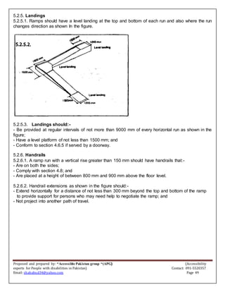 Proposed and prepared by: “Accessible Pakistan group “(APG) (Accessibility
experts for People with disabilities in Pakistan) Contact: 091-5520357
Email: shahabud34@yahoo.com Page 49
5.2.5. Landings
5.2.5.1. Ramps should have a level landing at the top and bottom of each run and also where the run
changes direction as shown In the figure.
5.2.5.3. Landings should:-
- Be provided at regular intervals of not more than 9000 mm of every horizontal run as shown in the
figure;
- Have a level platform of not less than 1500 mm; and
- Conform to section 4.6.5 if served by a doorway.
5.2.6. Handrails
5.2.6.1. A ramp run with a vertical rise greater than 150 mm should have handrails that:-
- Are on both the sides;
- Comply with section 4.8; and
- Are placed at a height of between 800 mm and 900 mm above the floor level.
5.2.6.2. Handrail extensions as shown in the figure should:-
- Extend horizontally for a distance of not less than 300 mm beyond the top and bottom of the ramp
to provide support for persons who may need help to negotiate the ramp; and
- Not project into another path of travel.
 