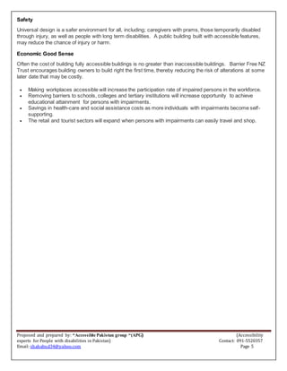 Proposed and prepared by: “Accessible Pakistan group “(APG) (Accessibility
experts for People with disabilities in Pakistan) Contact: 091-5520357
Email: shahabud34@yahoo.com Page 5
Safety
Universal design is a safer environment for all, including; caregivers with prams, those temporarily disabled
through injury, as well as people with long term disabilities. A public building built with accessible features,
may reduce the chance of injury or harm.
Economic Good Sense
Often the cost of building fully accessible buildings is no greater than inaccessible buildings. Barrier Free NZ
Trust encourages building owners to build right the first time, thereby reducing the risk of alterations at some
later date that may be costly.
 Making workplaces accessible will increase the participation rate of impaired persons in the workforce.
 Removing barriers to schools, colleges and tertiary institutions will increase opportunity to achieve
educational attainment for persons with impairments.
 Savings in health-care and social assistance costs as more individuals with impairments become self-
supporting.
 The retail and tourist sectors will expand when persons with impairments can easily travel and shop.
 